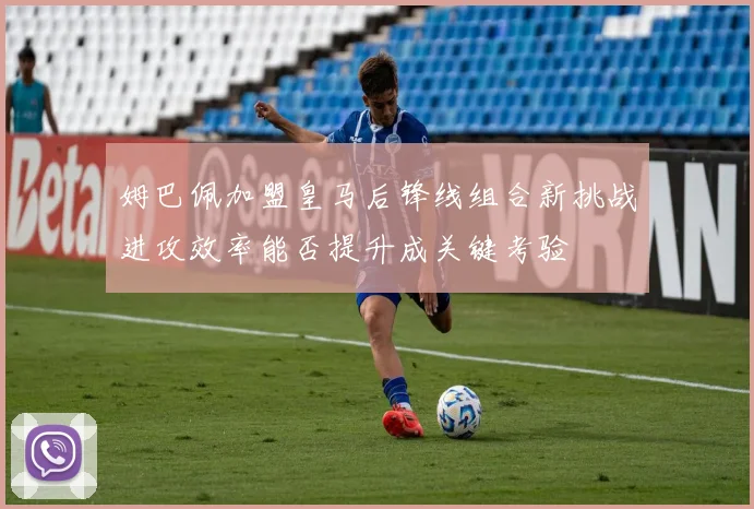 姆巴佩加盟皇马后锋线组合新挑战进攻效率能否提升成关键考验