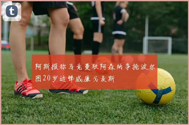 阿斯报称马竞曼联阿森纳争抢波尔图20岁边锋威廉戈麦斯
