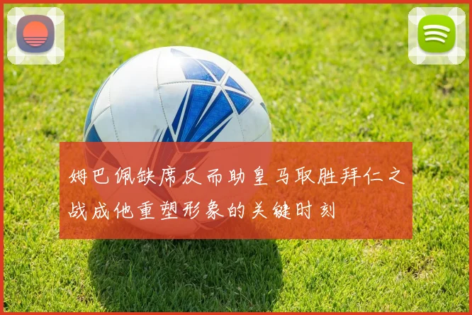 姆巴佩缺席反而助皇马取胜拜仁之战成他重塑形象的关键时刻