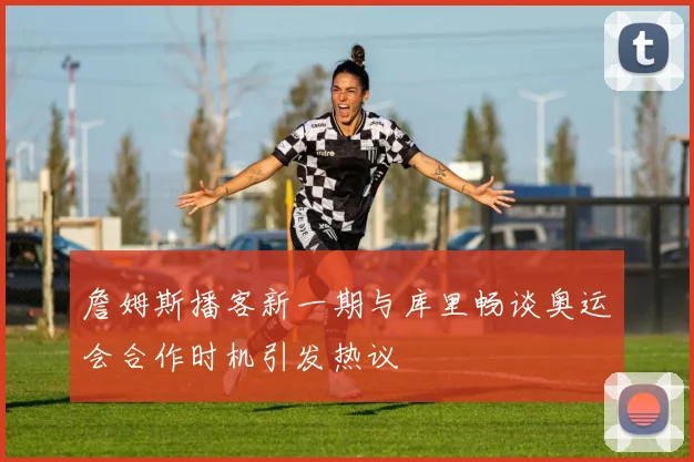詹姆斯播客新一期与库里畅谈奥运会合作时机引发热议