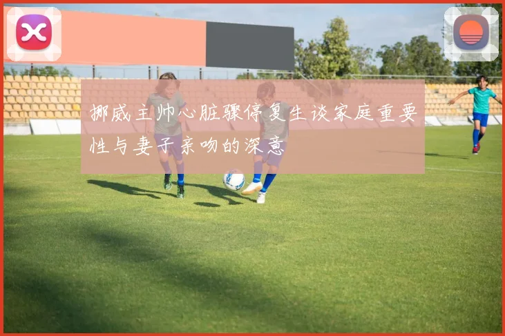 挪威主帅心脏骤停复生谈家庭重要性与妻子亲吻的深意