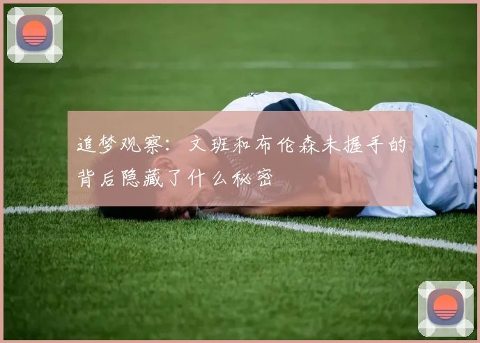 追梦观察：文班和布伦森未握手的背后隐藏了什么秘密