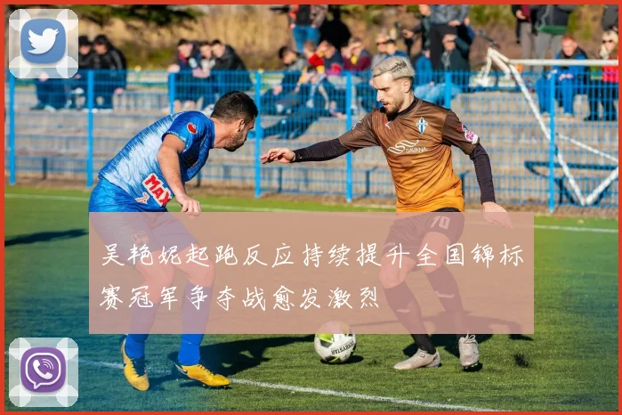 吴艳妮起跑反应持续提升全国锦标赛冠军争夺战愈发激烈