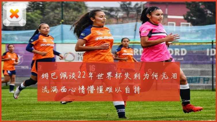 姆巴佩谈22年世界杯失利为何无泪流满面心情懵懂难以自持