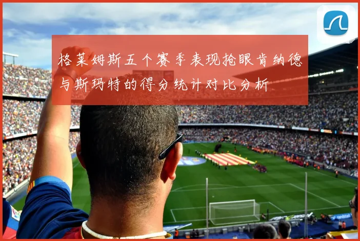 格莱姆斯五个赛季表现抢眼肯纳德与斯玛特的得分统计对比分析