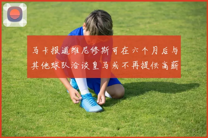 马卡报道维尼修斯可在六个月后与其他球队洽谈皇马或不再提供高薪合同
