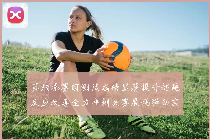 苏炳添赛前测试成绩显著提升起跑反应改善全力冲刺决赛展现强劲实力