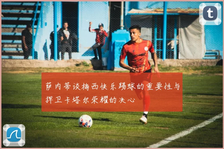 萨内蒂谈梅西快乐踢球的重要性与捍卫卡塔尔荣耀的决心