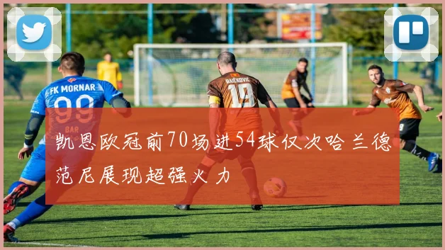 凯恩欧冠前70场进54球仅次哈兰德范尼展现超强火力