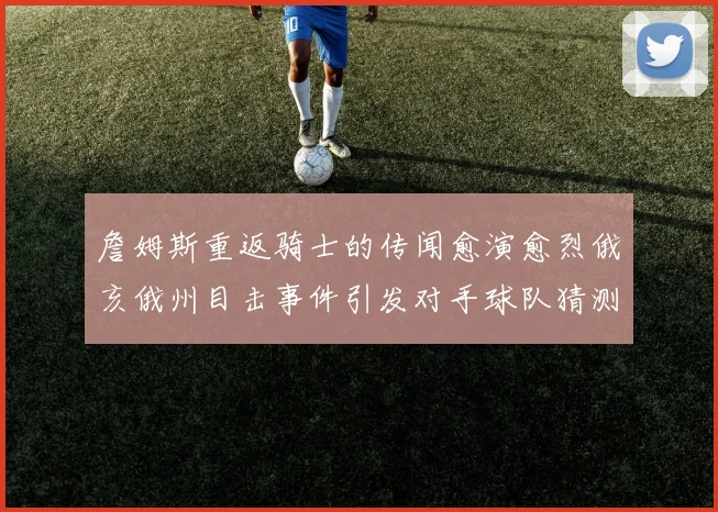 詹姆斯重返骑士的传闻愈演愈烈俄亥俄州目击事件引发对手球队猜测