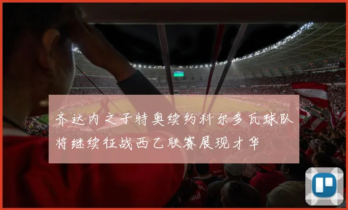 齐达内之子特奥续约科尔多瓦球队将继续征战西乙联赛展现才华