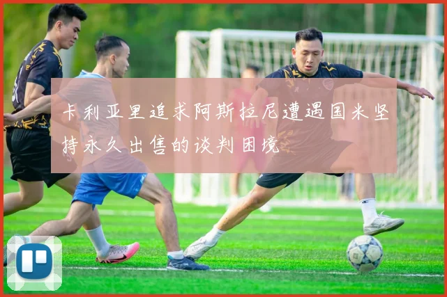 卡利亚里追求阿斯拉尼遭遇国米坚持永久出售的谈判困境