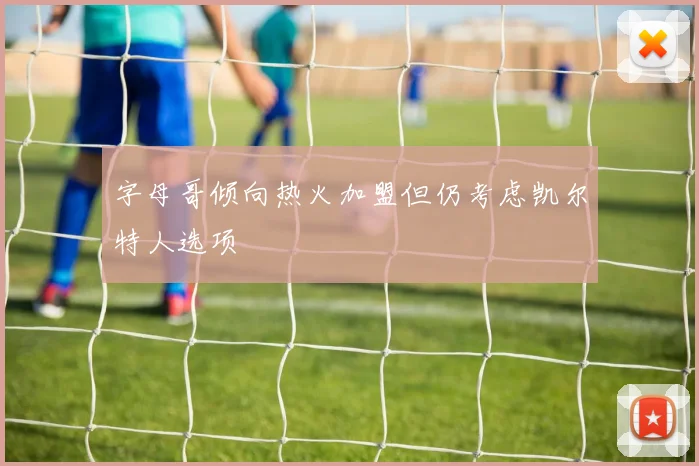 字母哥倾向热火加盟但仍考虑凯尔特人选项