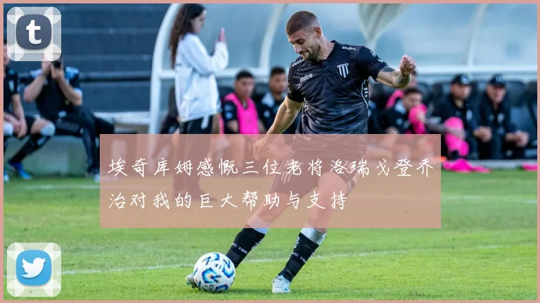 埃奇库姆感慨三位老将洛瑞戈登乔治对我的巨大帮助与支持