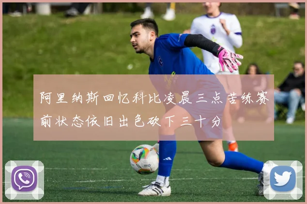 阿里纳斯回忆科比凌晨三点苦练赛前状态依旧出色砍下三十分
