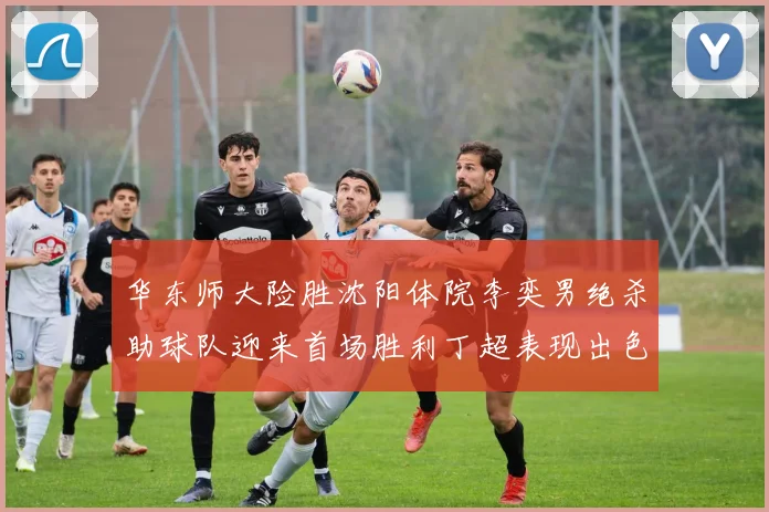 华东师大险胜沈阳体院李奕男绝杀助球队迎来首场胜利丁超表现出色贡献21分5断