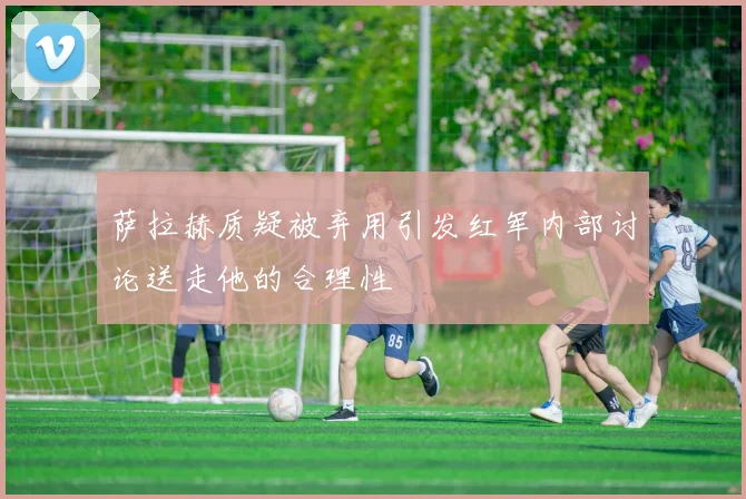 萨拉赫质疑被弃用引发红军内部讨论送走他的合理性
