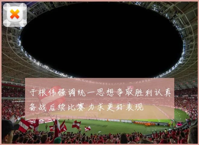 于根伟强调统一思想争取胜利认真备战后续比赛力求更好表现