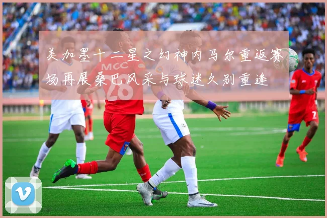 美加墨十二星之幻神内马尔重返赛场再展桑巴风采与球迷久别重逢