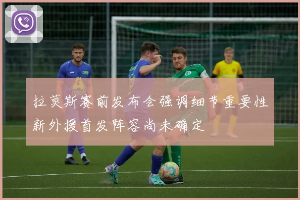 拉莫斯赛前发布会强调细节重要性新外援首发阵容尚未确定