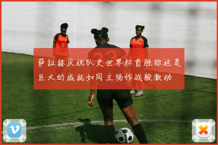 萨拉赫庆祝队史世界杯首胜称这是巨大的成就如同主场作战般激动