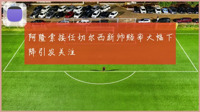 阿隆索接任切尔西新帅赔率大幅下降引发关注