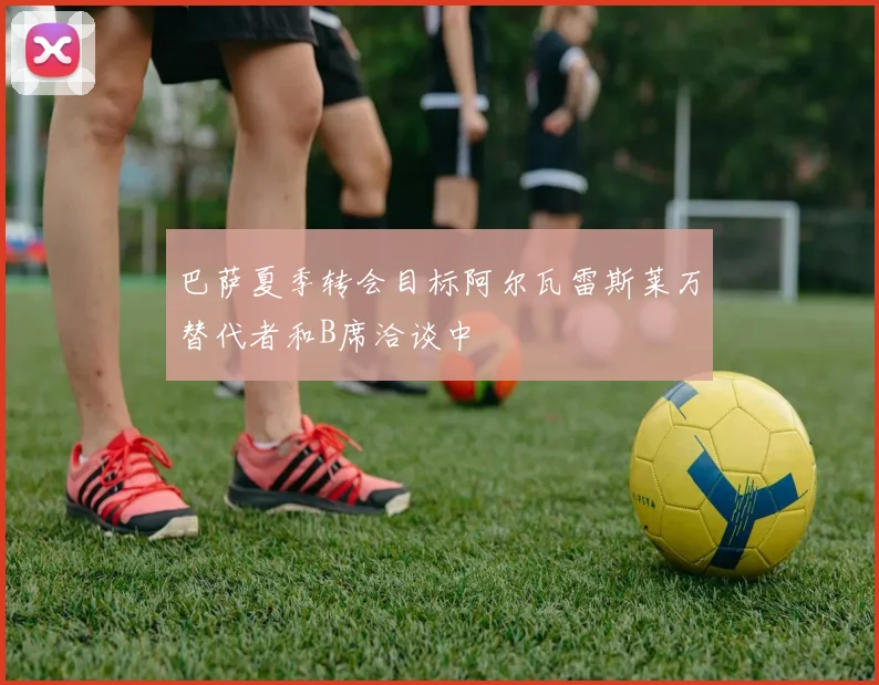 巴萨夏季转会目标阿尔瓦雷斯莱万替代者和B席洽谈中