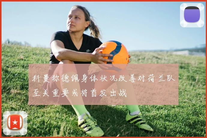 科曼称德佩身体状况改善对荷兰队至关重要或将首发出战