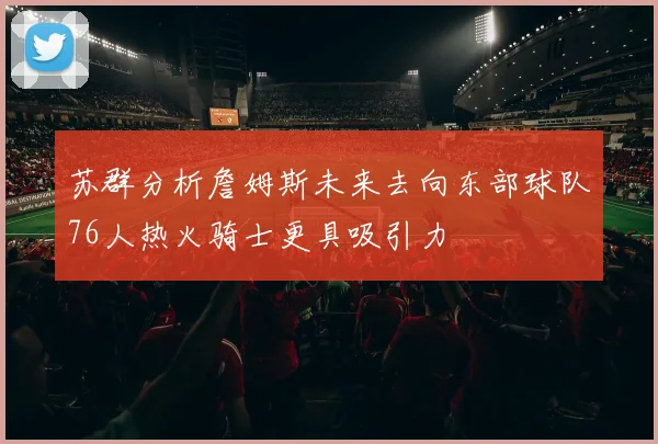 苏群分析詹姆斯未来去向东部球队76人热火骑士更具吸引力