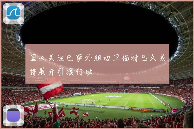 国米关注巴萨外租边卫福特已久或将展开引援行动
