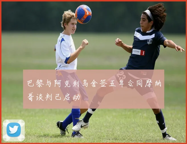 巴黎与阿克利乌舍签五年合同摩纳哥谈判已启动