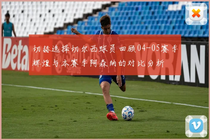 切赫选择切尔西球员回顾04-05赛季辉煌与本赛季阿森纳的对比分析