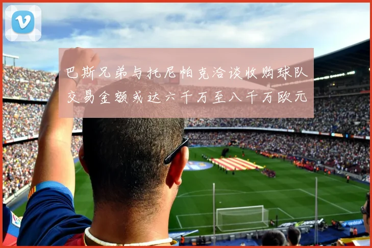 巴斯兄弟与托尼帕克洽谈收购球队交易金额或达六千万至八千万欧元