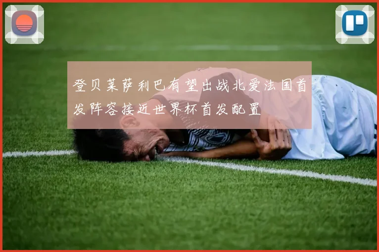 登贝莱萨利巴有望出战北爱法国首发阵容接近世界杯首发配置