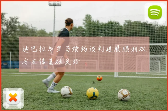 迪巴拉与罗马续约谈判进展顺利双方互信基础良好