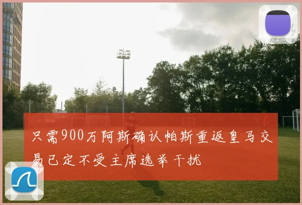 只需900万阿斯确认帕斯重返皇马交易已定不受主席选举干扰
