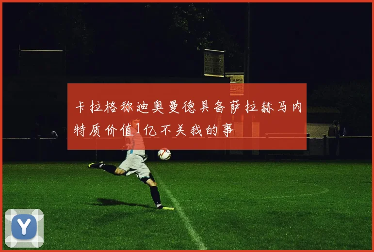 卡拉格称迪奥曼德具备萨拉赫马内特质价值1亿不关我的事