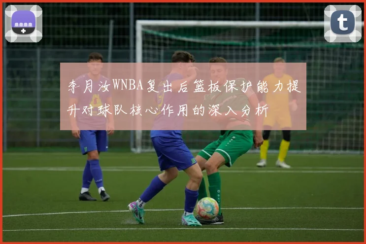 李月汝WNBA复出后篮板保护能力提升对球队核心作用的深入分析